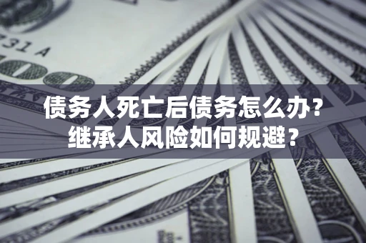 北京债务人死亡后债务怎么办？继承人风险如何规避？