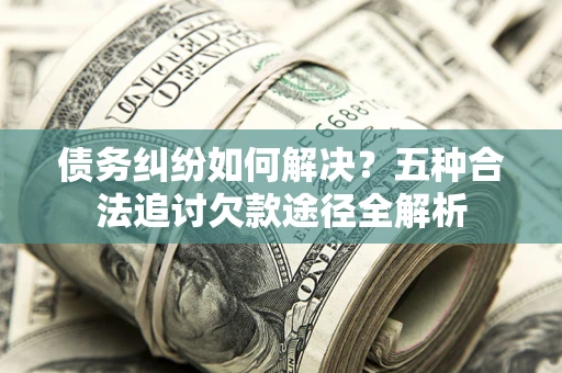 北京债务纠纷如何解决？五种合法追讨欠款途径全解析