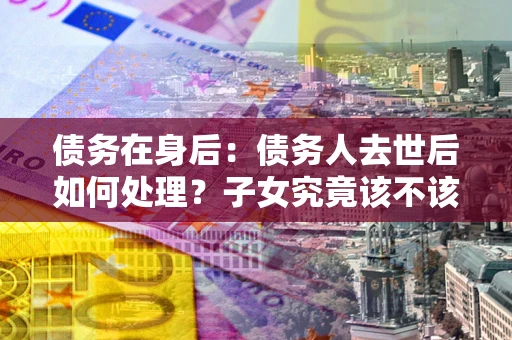 北京债务在身后：债务人去世后如何处理？子女究竟该不该还钱？